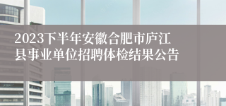 2023下半年安徽合肥市庐江县事业单位招聘体检结果公告