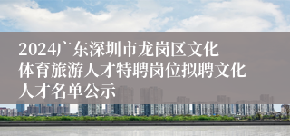 2024广东深圳市龙岗区文化体育旅游人才特聘岗位拟聘文化人才名单公示