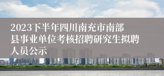 2023下半年四川南充市南部县事业单位考核招聘研究生拟聘人员公示