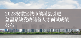 2023安徽宣城市绩溪县引进急需紧缺党政储备人才面试成绩公布