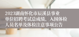 2023湖南怀化市辰溪县事业单位招聘考试总成绩、入围体检人员名单及体检注意事项公告