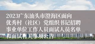 2023广东汕头市澄海区面向优秀村（社区）党组织书记招聘事业单位工作人员面试人员名单和面试有关事项公告