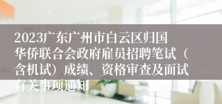 2023广东广州市白云区归国华侨联合会政府雇员招聘笔试（含机试）成绩、资格审查及面试有关事项通知