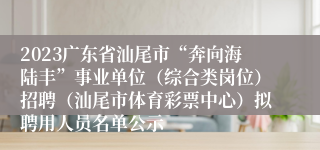 2023广东省汕尾市“奔向海陆丰”事业单位（综合类岗位）招聘（汕尾市体育彩票中心）拟聘用人员名单公示