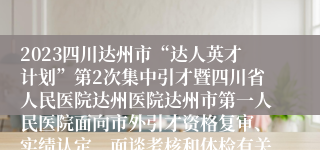 2023四川达州市“达人英才计划”第2次集中引才暨四川省人民医院达州医院达州市第一人民医院面向市外引才资格复审、实绩认定、面谈考核和体检有关事宜公告