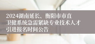 2024湖南延长、衡阳市市直卫健系统急需紧缺专业技术人才引进报名时间公告