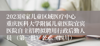 2023国家儿童区域医疗中心重庆医科大学附属儿童医院宜宾医院自主招聘拟聘用行政后勤人员 （第一批）公示（四川）