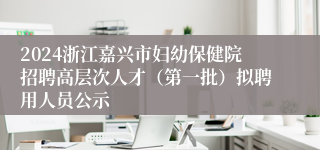 2024浙江嘉兴市妇幼保健院招聘高层次人才（第一批）拟聘用人员公示