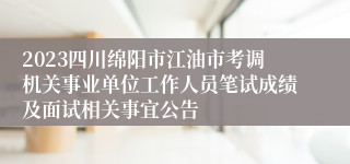 2023四川绵阳市江油市考调机关事业单位工作人员笔试成绩及面试相关事宜公告