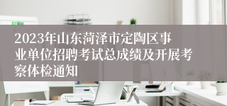2023年山东菏泽市定陶区事业单位招聘考试总成绩及开展考察体检通知