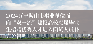 2024辽宁鞍山市事业单位面向“双一流”建设高校应届毕业生招聘优秀人才进入面试人员补充公告