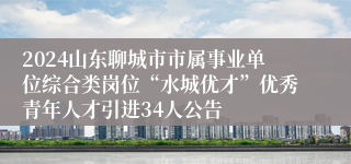 2024山东聊城市市属事业单位综合类岗位“水城优才”优秀青年人才引进34人公告