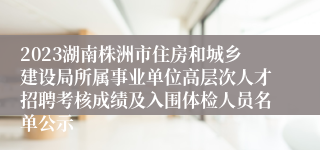 2023湖南株洲市住房和城乡建设局所属事业单位高层次人才招聘考核成绩及入围体检人员名单公示