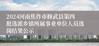 2024河南焦作市修武县第四批选派乡镇所属事业单位人员选岗结果公示