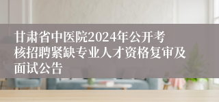 甘肃省中医院2024年公开考核招聘紧缺专业人才资格复审及面试公告