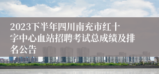 2023下半年四川南充市红十字中心血站招聘考试总成绩及排名公告