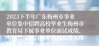 2023下半年广东梅州市事业单位集中招聘高校毕业生梅州市教育局下属事业单位面试成绩、考试总成绩合格分数线及进入体检人员名单公告