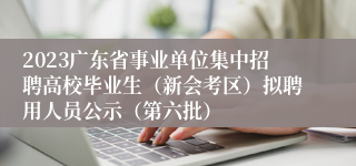2023广东省事业单位集中招聘高校毕业生（新会考区）拟聘用人员公示（第六批）
