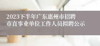 2023下半年广东惠州市招聘市直事业单位工作人员拟聘公示