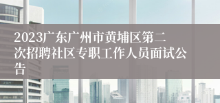 2023广东广州市黄埔区第二次招聘社区专职工作人员面试公告