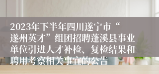 2023年下半年四川遂宁市“遂州英才”组团招聘蓬溪县事业单位引进人才补检、复检结果和聘用考察相关事宜的公告