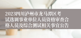 2023四川泸州市龙马潭区考试选调事业单位人员资格审查合格人员及综合测试相关事宜公告