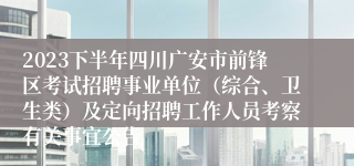 2023下半年四川广安市前锋区考试招聘事业单位（综合、卫生类）及定向招聘工作人员考察有关事宜公告