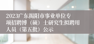 2023广东揭阳市事业单位专项招聘博（硕）士研究生拟聘用人员（第五批）公示