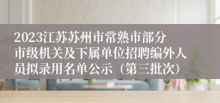 2023江苏苏州市常熟市部分市级机关及下属单位招聘编外人员拟录用名单公示（第三批次）