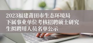 2023福建莆田市生态环境局下属事业单位考核招聘硕士研究生拟聘用人员名单公示