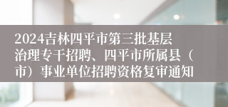 2024吉林四平市第三批基层治理专干招聘、四平市所属县（市）事业单位招聘资格复审通知