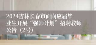 2024吉林长春市面向应届毕业生开展“强师计划”招聘教师公告（2号）