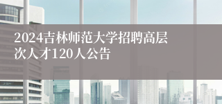 2024吉林师范大学招聘高层次人才120人公告