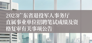 2023广东省退役军人事务厅直属事业单位招聘笔试成绩及资格复审有关事项公告