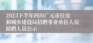 2023下半年四川广元市住房和城乡建设局招聘事业单位人员拟聘人员公示