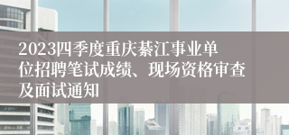2023四季度重庆綦江事业单位招聘笔试成绩、现场资格审查及面试通知
