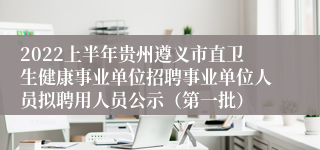 2022上半年贵州遵义市直卫生健康事业单位招聘事业单位人员拟聘用人员公示（第一批）