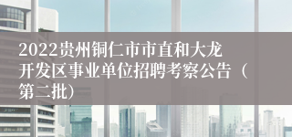 2022贵州铜仁市市直和大龙开发区事业单位招聘考察公告（第二批）