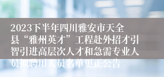 2023下半年四川雅安市天全县“雅州英才”工程赴外招才引智引进高层次人才和急需专业人员拟聘用人员名单更正公告