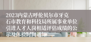 2023内蒙古呼伦贝尔市牙克石市教育和科技局所属事业单位引进人才人岗相适评估成绩的公示及体检时间通知