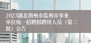 2023湖北荆州市监利市事业单位统一招聘拟聘用人员（第二批）公告
