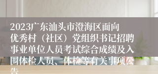 2023广东汕头市澄海区面向优秀村（社区）党组织书记招聘事业单位人员考试综合成绩及入围体检人员、体检等有关事项公告