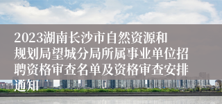 2023湖南长沙市自然资源和规划局望城分局所属事业单位招聘资格审查名单及资格审查安排通知