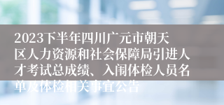 2023下半年四川广元市朝天区人力资源和社会保障局引进人才考试总成绩、入闱体检人员名单及体检相关事宜公告