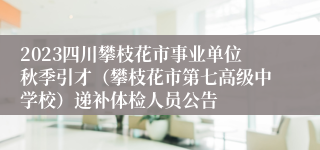 2023四川攀枝花市事业单位秋季引才（攀枝花市第七高级中学校）递补体检人员公告