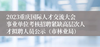 2023重庆国际人才交流大会事业单位考核招聘紧缺高层次人才拟聘人员公示（市林业局）
