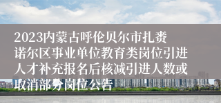 2023内蒙古呼伦贝尔市扎赉诺尔区事业单位教育类岗位引进人才补充报名后核减引进人数或取消部分岗位公告