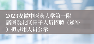 2023安徽中医药大学第一附属医院北区骨干人员招聘（递补）拟录用人员公示