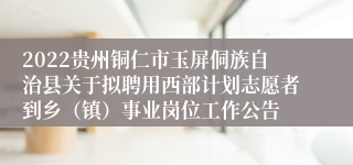 2022贵州铜仁市玉屏侗族自治县关于拟聘用西部计划志愿者到乡（镇）事业岗位工作公告