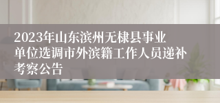 2023年山东滨州无棣县事业单位选调市外滨籍工作人员递补考察公告